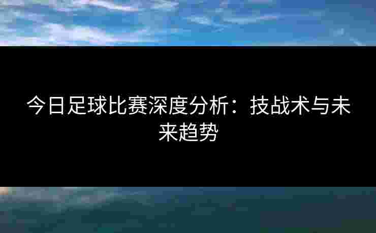 今日足球比赛深度分析:技战术与未来趋势 今日足球比赛深度分析:技战术与未来趋势