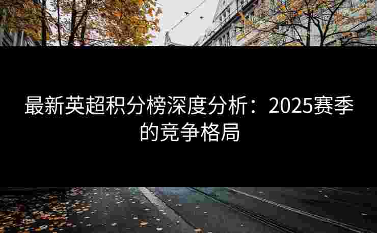 最新英超积分榜深度分析:2025赛季的竞争格局 最新英超积分榜深度分析:2025赛季的竞争格局