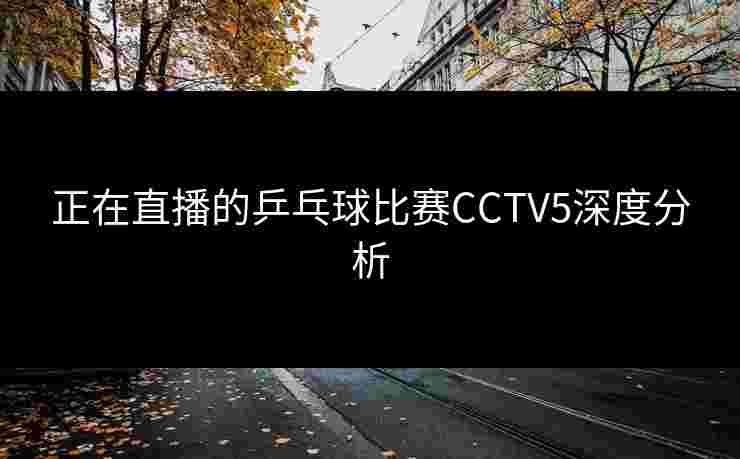 正在直播的乒乓球比赛CCTV5深度分析 正在直播的乒乓球比赛CCTV5深度分析