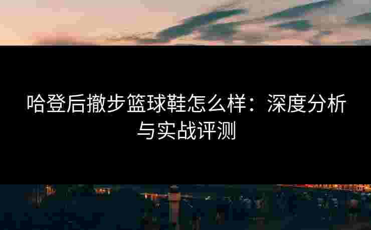 哈登后撤步篮球鞋怎么样:深度分析与实战评测 哈登后撤步篮球鞋怎么样:深度分析与实战评测