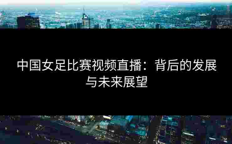 中国女足比赛视频直播：背后的发展与未来展望