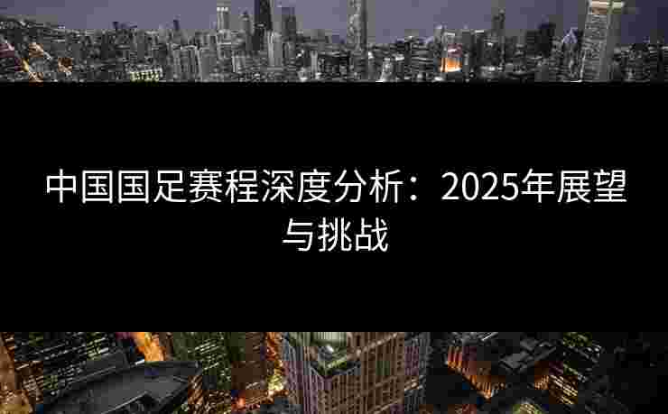 中国国足赛程深度分析:2025年展望与挑战 中国国足赛程深度分析:2025年展望与挑战