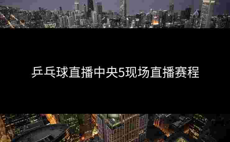 乒乓球直播中央5现场直播赛程 乒乓球直播中央5现场直播赛程
