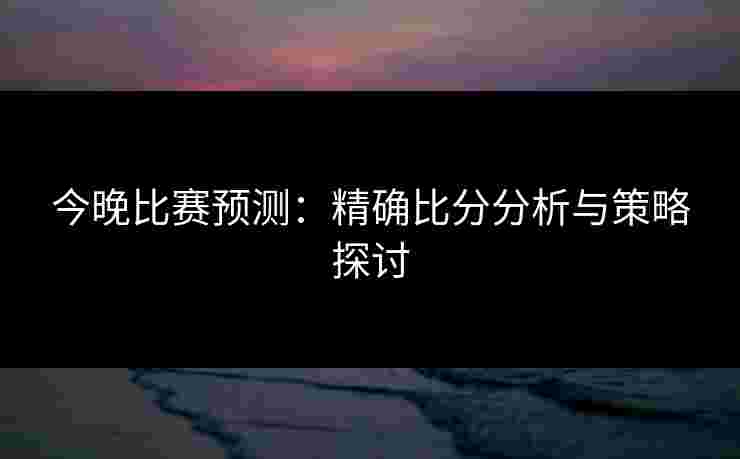 今晚比赛预测:精确比分分析与策略探讨 今晚比赛预测:精确比分分析与策略探讨