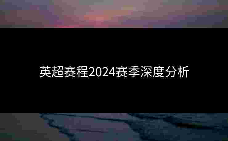 英超赛程2024赛季深度分析 英超赛程2024赛季深度分析