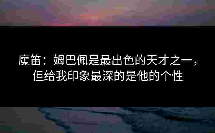 魔笛:姆巴佩是最出色的天才之一,但给我印象最深的是他的个性 魔笛:姆巴佩是最出色的天才之一,但给我印象最深的是他的个性