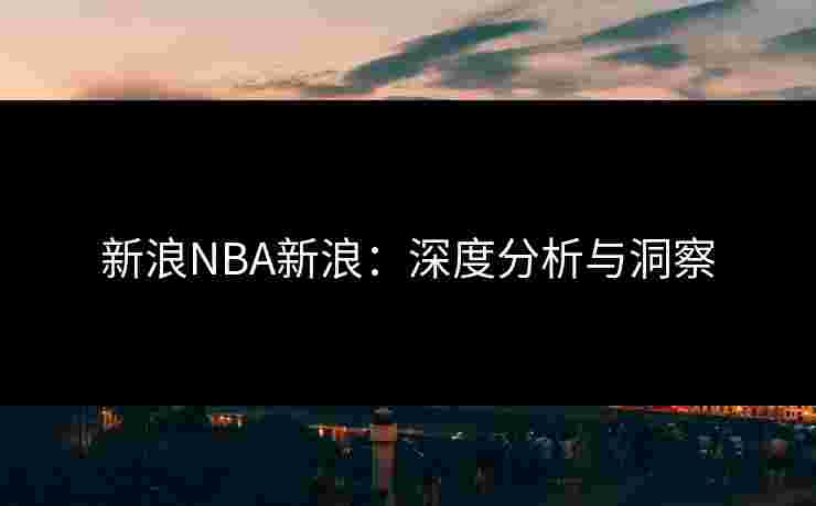 新浪NBA新浪:深度分析与洞察 新浪NBA新浪:深度分析与洞察