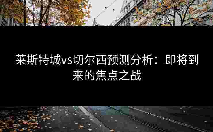 莱斯特城vs切尔西预测分析：即将到来的焦点之战