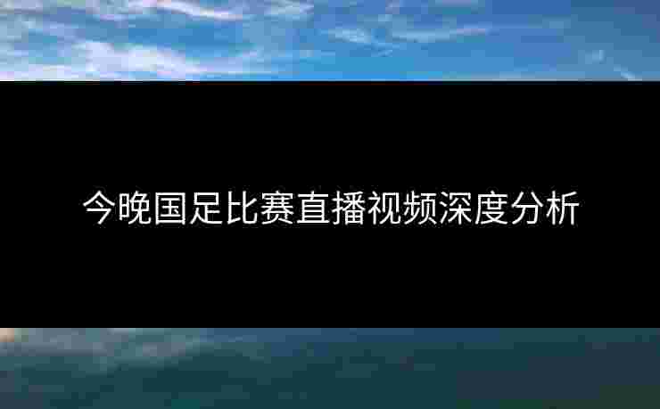今晚国足比赛直播视频深度分析