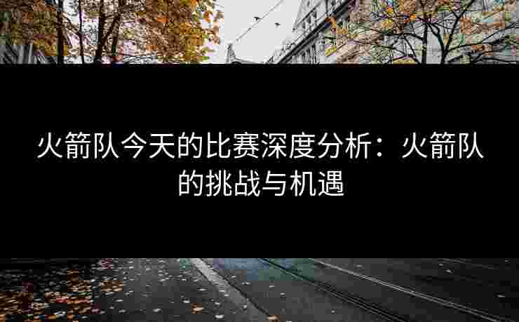 火箭队今天的比赛深度分析：火箭队的挑战与机遇