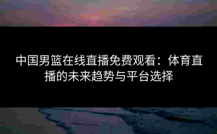 中国男篮在线直播免费观看：体育直播的未来趋势与平台选择